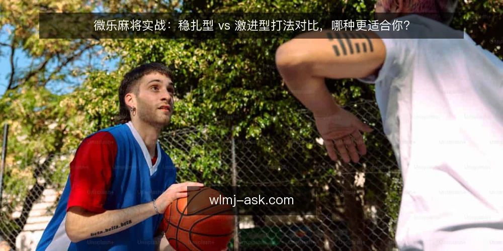 微乐麻将实战:稳扎型 vs 激进型打法对比,哪种更适合你? — 选打法先看三个决策标准 配图
