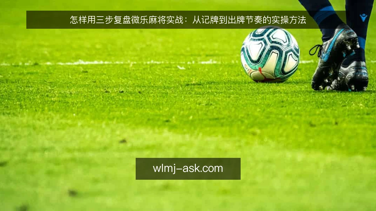 怎样用三步复盘微乐麻将实战：从记牌到出牌节奏的实操方法